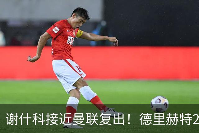 谢什科接近曼联复出！德里赫特254天后重返训练，仍未可回归赛场